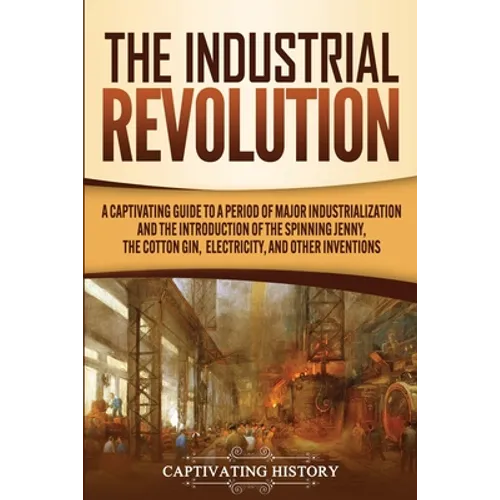 The Industrial Revolution: A Captivating Guide to a Period of Major Industrialization and the Introduction of the Spinning Jenny, the Cotton Gin, Elec - Paperback