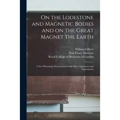 On the Lodestone and Magnetic Bodies and on the Great Magnet the Earth: a New Physiology Demonstrated With Many Arguments and Experiments - Paperback