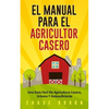 El Manual Para El Agricultor Casero: Una Guía Fácil De Agricultura Casera, Urbana Y Autosuficiente - Paperback