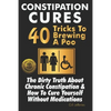 Constipation Cures 40 Tricks To Brewing A Poo: The Dirty Truth About Chronic Constipation & How To Cure Yourself Without Medications - Paperback