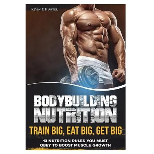 Bodybuilding Nutrition: Train Big, Eat Big, Get Big - 13 Nutrition Rules You MUST Obey to Boost Muscle Growth - Paperback