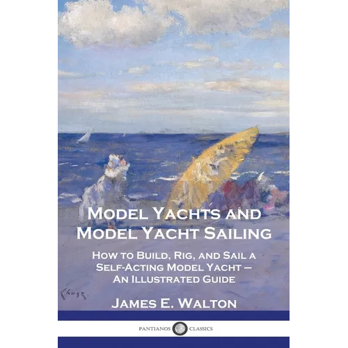 Model Yachts and Model Yacht Sailing: How to Build, Rig, and Sail a Self-Acting Model Yacht - An Illustrated Guide - Paperback