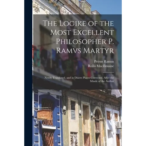 The Logike of the Most Excellent Philosopher P. Ramvs Martyr: Newly Translated, and in Diuers Places Corrected, After the Minde of the Author - Paperback