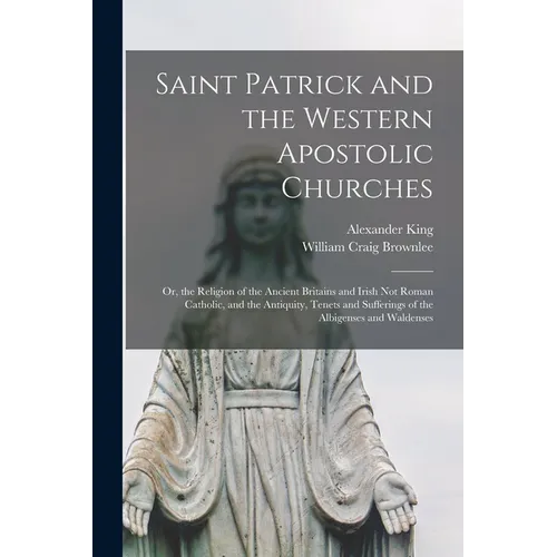 Saint Patrick and the Western Apostolic Churches: Or, the Religion of the Ancient Britains and Irish Not Roman Catholic, and the Antiquity, Tenets and - Paperback