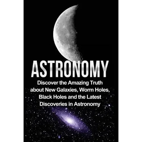 Astronomy: Astronomy For Beginners: Discover The Amazing Truth About New Galaxies, Worm Holes, Black Holes And The Latest Discoveries In Astronomy - Paperback