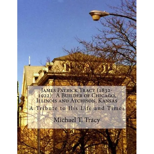 James Patrick Tracy (1832-1922): A Builder of Chicago, Illinois and Atchison, Kansas: A Tribute to His Life and Times - Paperback