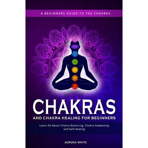 Chakras and Chakra Healing for Beginners: A Beginners Guide to the Chakras - Learn All About Chakra Balancing, Chakra Awakening and Self-Healing Throu - Paperback
