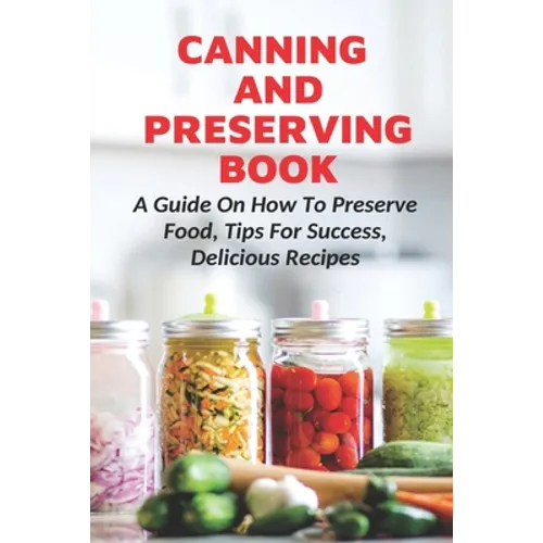 Canning And Preserving Book: A Guide On How To Preserve Food, Tips For Success, Delicious Recipes: Canning Process - Paperback
