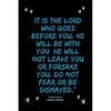 It is the LORD who goes before you. He will be with you; he will not leave you or forsake you. Do not fear or be dismayed."Deuteronomy 31: 8 - Paperback