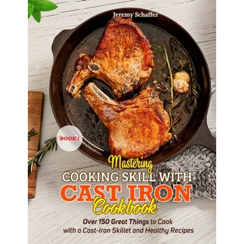 Mastering Cooking Skills with Cast Iron Cookbook: Over 150 Great Things to Cook with a Cast-Iron Skillet and Healthy Recipes (Part 1) - Paperback
