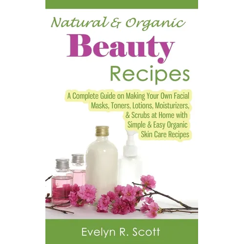 Natural & Organic Beauty Recipes - A Complete Guide on Making Your Own Facial Masks, Toners, Lotions, Moisturizers, & Scrubs at Home with Simple & Eas - Paperback