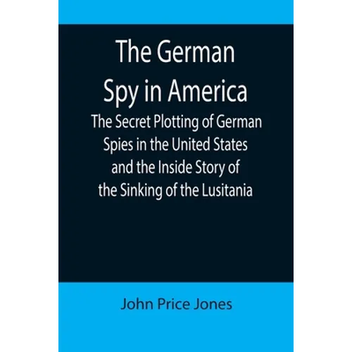 The German Spy in America; The Secret Plotting of German Spies in the United States and the Inside Story of the Sinking of the Lusitania - Paperback