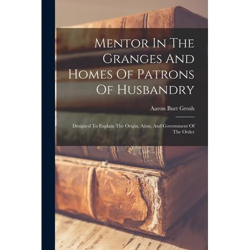 Mentor In The Granges And Homes Of Patrons Of Husbandry: Designed To Explain The Origin, Aims, And Government Of The Order - Paperback