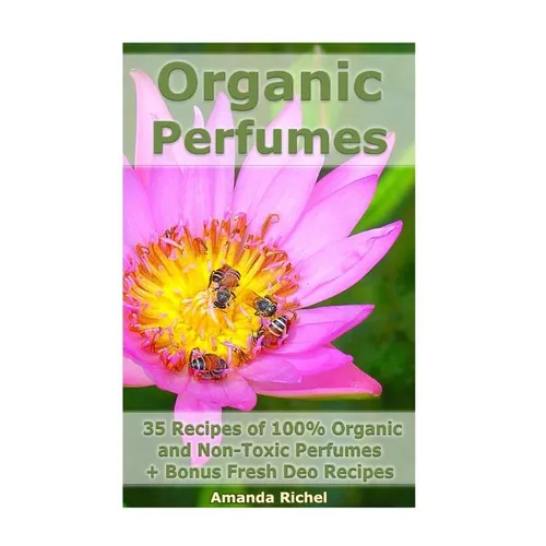 Organic Perfumes: 35 Recipes of 100% Organic and Non-Toxic Perfumes + Bonus Fresh Deo Recipes: (Aromatherapy, Essential Oils, Homemade Perfume) - Paperback