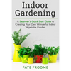 Indoor Gardening: A Beginner's Quick Start Guide to Creating Your Own Wonderful Indoor Vegetable Garden - Paperback