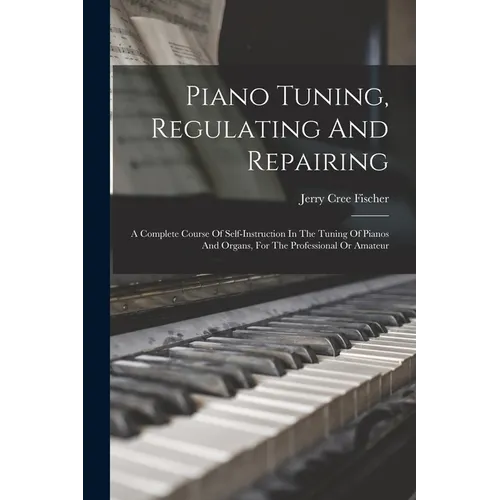 Piano Tuning, Regulating And Repairing: A Complete Course Of Self-instruction In The Tuning Of Pianos And Organs, For The Professional Or Amateur - Paperback