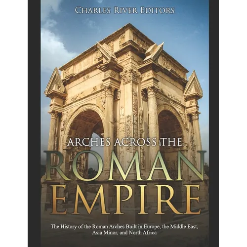 Arches across the Roman Empire: The History of the Roman Arches Built in Europe, the Middle East, Asia Minor, and North Africa - Paperback