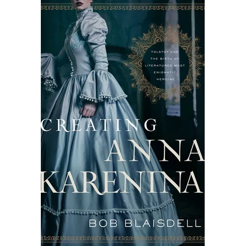 Creating Anna Karenina: Tolstoy and the Birth of Literature's Most Enigmatic Heroine - Hardcover