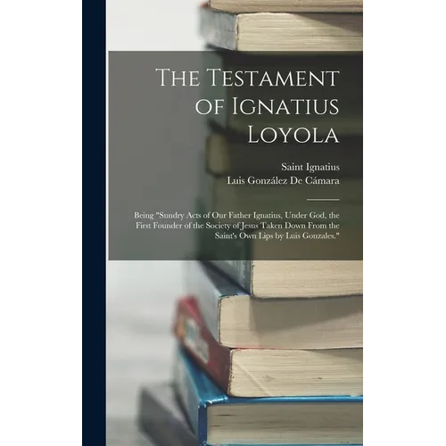 The Testament of Ignatius Loyola: Being "sundry Acts of Our Father Ignatius, Under God, the First Founder of the Society of Jesus Taken Down From the - Hardcover