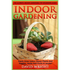 Indoor Gardening: The Ultimate Indoor Gardening For Beginners Guide! - Easily Grow Indoor House Plants And Veggies, Herbs, And Fruits In Weeks! - Paperback