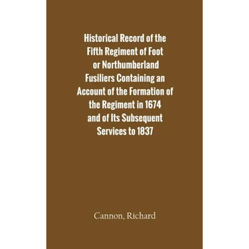 Historical Record of the Fifth Regiment of Foot, or Northumberland Fusiliers Containing an Account of the Formation of the Regiment in 1674, and of It - Hardcover