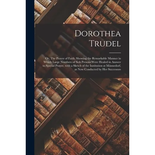 Dorothea Trudel; or, The Prayer of Faith, Showing the Remarkable Manner in Which Large Numbers of Sick Persons Were Healed in Answer to Special Prayer - Paperback