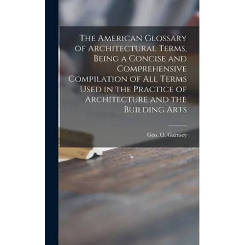 The American Glossary of Architectural Terms, Being a Concise and Comprehensive Compilation of All Terms Used in the Practice of Architecture and the - Hardcover