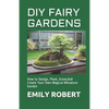 DIY Fairy Gardens: How to Design, Plant, Grow, And Create Your Own Magical Miniature Garden - Paperback