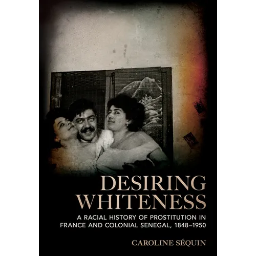 Desiring Whiteness: A Racial History of Prostitution in France and Colonial Senegal, 1848-1950 - Hardcover