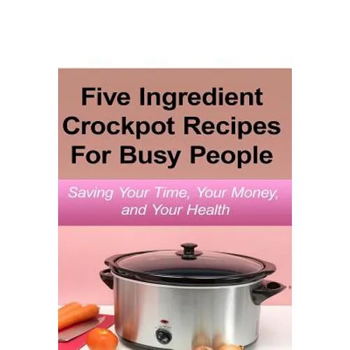 Simple Five Ingredient Crockpot Recipes For Busy People: Saving Your Time, Your Money, and Your Health - Paperback