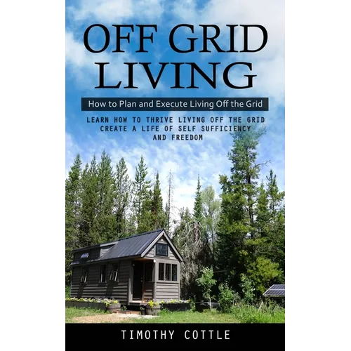 Off Grid Living: How to Plan and Execute Living Off the Grid (Learn How to Thrive Living Off the Grid Create a Life of Self Sufficiency and Freedom) - Paperback