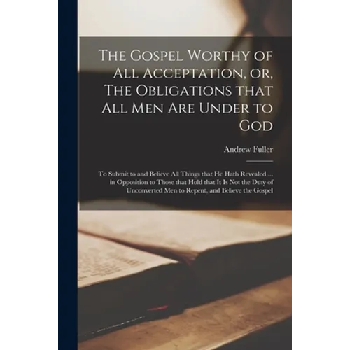 The Gospel Worthy of All Acceptation, or, The Obligations That All Men Are Under to God [microform]: to Submit to and Believe All Things That He Hath - Paperback
