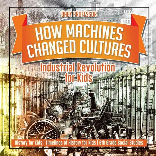 How Machines Changed Cultures: Industrial Revolution for Kids - History for Kids Timelines of History for Kids 6th Grade Social Studies - Paperback