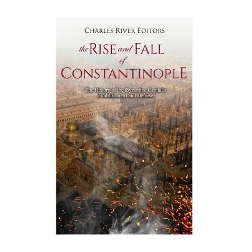 The Rise and Fall of Constantinople: The History of the Byzantine Capital's Establishment and Demise - Paperback