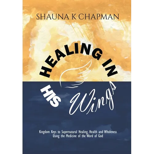 Healing in His Wings: Kingdom Keys to Supernatural Healing, Health and Wholeness Using the Medicine of the Word of God - Paperback