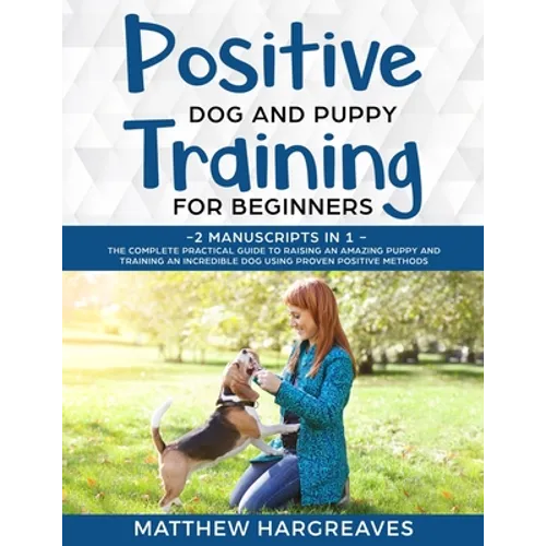 Positive Dog and Puppy Training for Beginners (2 Manuscripts in 1): The Complete Practical Guide to Raising an Amazing Puppy and Training an Incredibl - Paperback