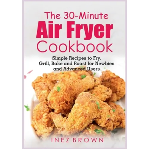 The 30-Minute Air Fryer Cookbook: Simple Recipes to Fry, Grill, Bake and Roast for Newbies and Advanced Users - Paperback