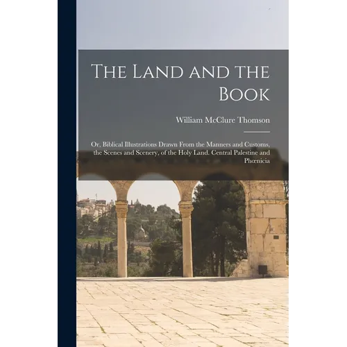 The Land and the Book; Or, Biblical Illustrations Drawn From the Manners and Customs, the Scenes and Scenery, of the Holy Land. Central Palestine and - Paperback