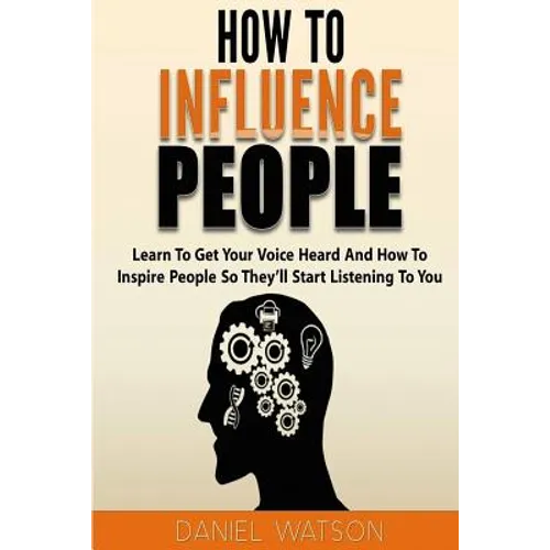 How To Influence People: Learn to get your voice heard and how to inspire people so they'll start listening to you - Paperback