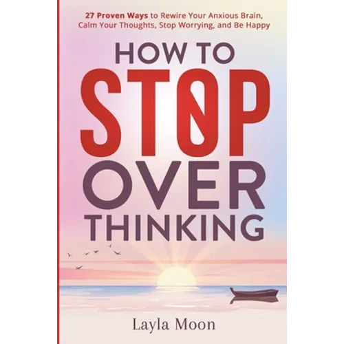 How to Stop Overthinking: 27 Proven Ways to Rewire Your Anxious Brain, Calm Your Thoughts, Stop Worrying, and Be Happy - Paperback
