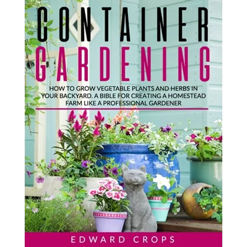 Container Gardening: How to Grow Vegetable Plants and Herbs in Your Backyard. A Bible for Creating a Homestead Farm Like a Professional Gardener - Paperback