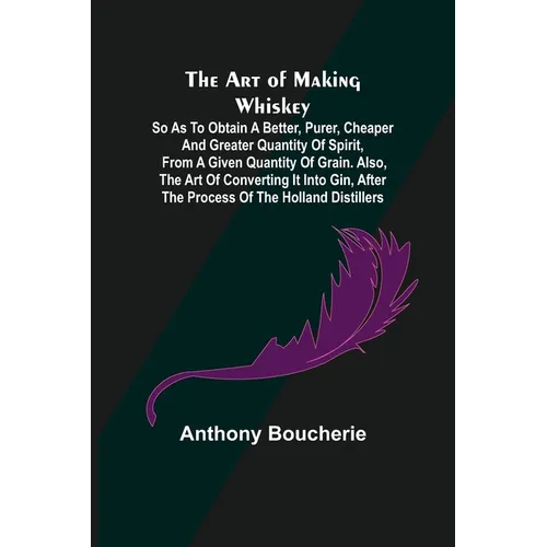 The Art of Making Whiskey; So As to Obtain a Better, Purer, Cheaper and Greater Quantity of Spirit, From a Given Quantity of Grain. Also, the Art of C - Paperback