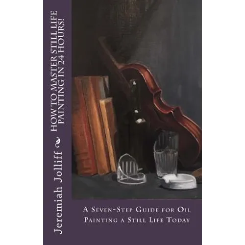 How to Master Still Life Painting in 24 Hours!: A Seven-Step Guide for Oil Painting a Still Life Today - Paperback