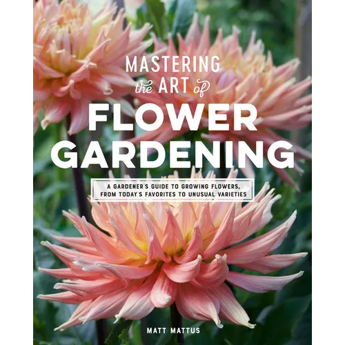 Mastering the Art of Flower Gardening: A Gardener's Guide to Growing Flowers, from Today's Favorites to Unusual Varieties - Hardcover