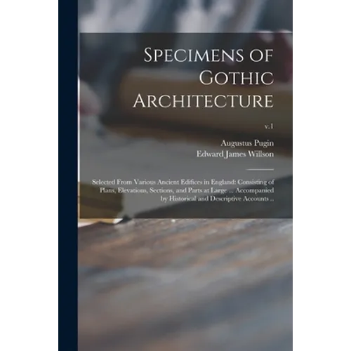 Specimens of Gothic Architecture; Selected From Various Ancient Edifices in England: Consisting of Plans, Elevations, Sections, and Parts at Large ... - Paperback