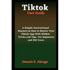 Tiktok User Guide: A Simple Instructional Manual On How To Master Your TikTok App With Hidden Tricks And Tips For Beginners And Old Users - Paperback