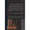 Sanitation, Not Vaccination, the True Protection Against Small-pox: a Paper Read Before the Second International Anti-Vaccination Congress at Cologne, - Paperback