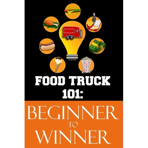 Food Truck 101: Beginner to Winner: The Complete Guide to Fulfilling Your Food Truck Dream. - Paperback