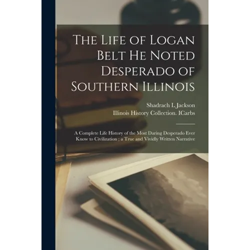 The Life of Logan Belt He Noted Desperado of Southern Illinois: a Complete Life History of the Most Daring Desperado Ever Know to Civilization; a True - Paperback
