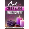 Art Of Candle Making Business Startup: How to Start, Run & Grow a Million Dollar Success From Home! - Paperback